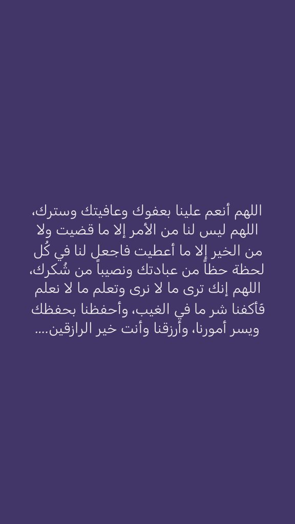 ‏اللهم أنعم علينا بعفوك وعافيتك وسترك، اللهم ليس لنا من الأمر إلا ما قضيت ولا من الخير إلا ما أعطيت فاجعل لنا في كُل لحظة حظاً من عبادتك ونصيباً من شُكرك، اللهم إنك ترى ما لا نرى وتعلم ما لا نعلم فَأكفنا شر ما في الغيب، وأحفظنا بحفظك ويسر أمورنا، وأرزقنا وأنت خير الرازقين....